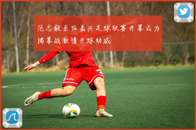 范志毅亲临嘉兴足球联赛开幕式为揭幕战激情开球助威
