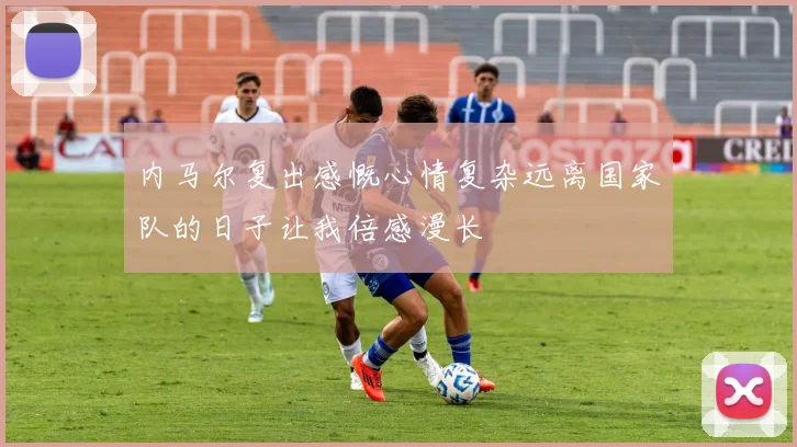 内马尔复出感慨心情复杂远离国家队的日子让我倍感漫长