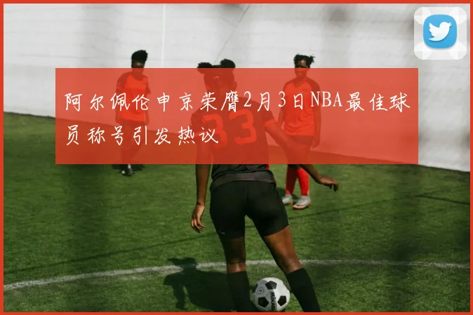 阿尔佩伦申京荣膺2月3日NBA最佳球员称号引发热议