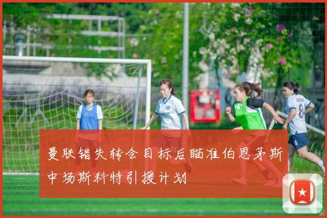 曼联错失转会目标后瞄准伯恩茅斯中场斯科特引援计划