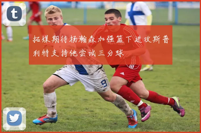 拓媒期待杨瀚森加强篮下进攻斯普利特支持他尝试三分球
