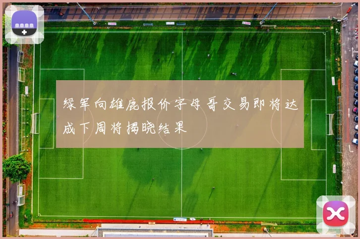 绿军向雄鹿报价字母哥交易即将达成下周将揭晓结果