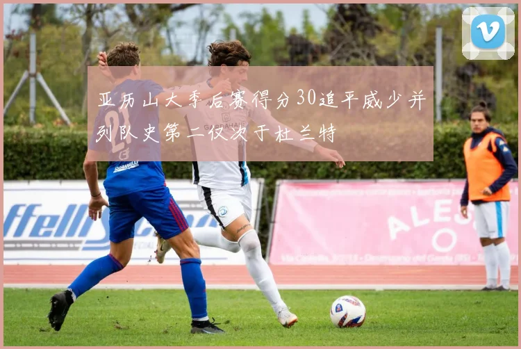 亚历山大季后赛得分30追平威少并列队史第二仅次于杜兰特