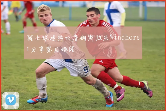 骑士球迷热议詹姆斯归来Windhorst分享赛后趣闻