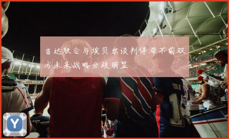 吉达联合与埃贝尔谈判停滞不前双方未来战略分歧明显