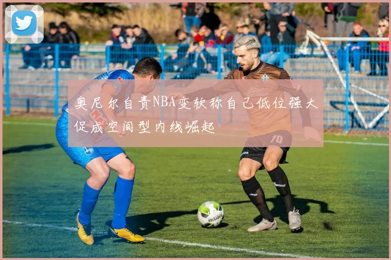 奥尼尔自责NBA变软称自己低位强大促成空间型内线崛起