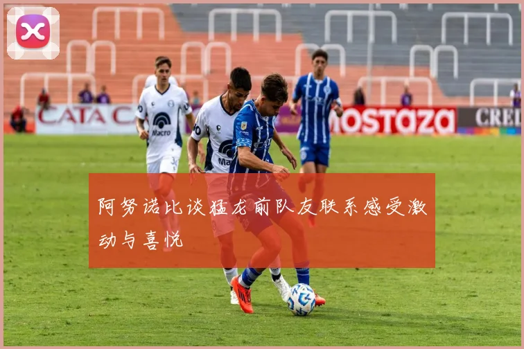 阿努诺比谈猛龙前队友联系感受激动与喜悦
