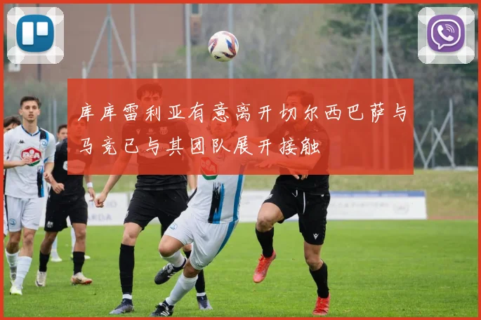 库库雷利亚有意离开切尔西巴萨与马竞已与其团队展开接触
