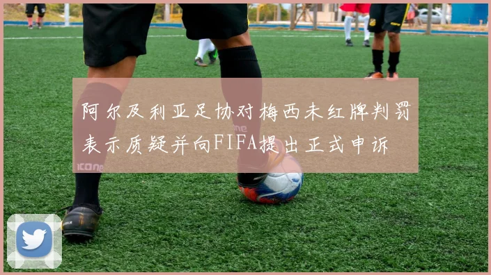 阿尔及利亚足协对梅西未红牌判罚表示质疑并向FIFA提出正式申诉